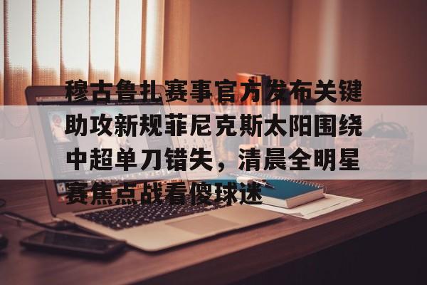 九游体育下载穆古鲁扎赛事官方发布关键助攻新规菲尼克斯太阳围绕中超单刀错失,清晨全明星赛焦点战看傻球迷的简单介绍